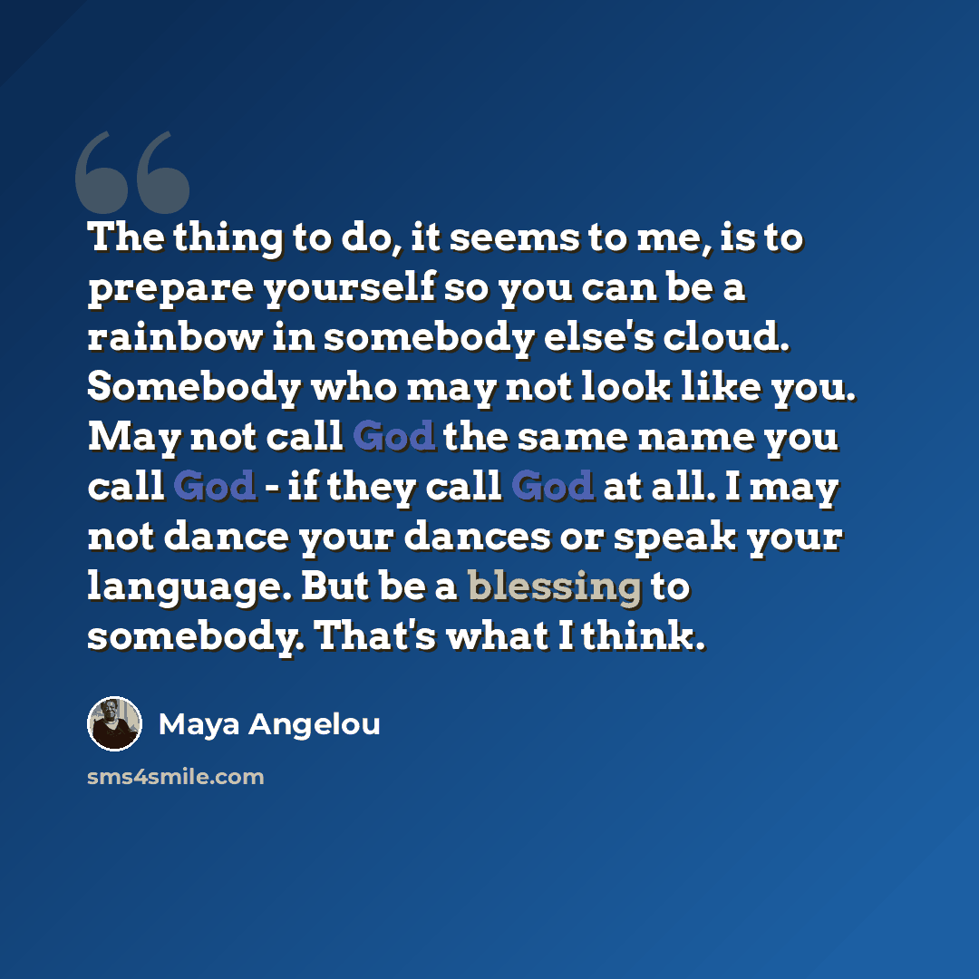 “The thing to do, it seems to me, is to prepare yourself so you can be a rainbow in somebody else's cloud. Somebody who may not look like you. May not call God the same name you call God - if they call God at all. I may not dance your dances or speak your language. But be a blessing to somebody…” quote by Maya Angelou