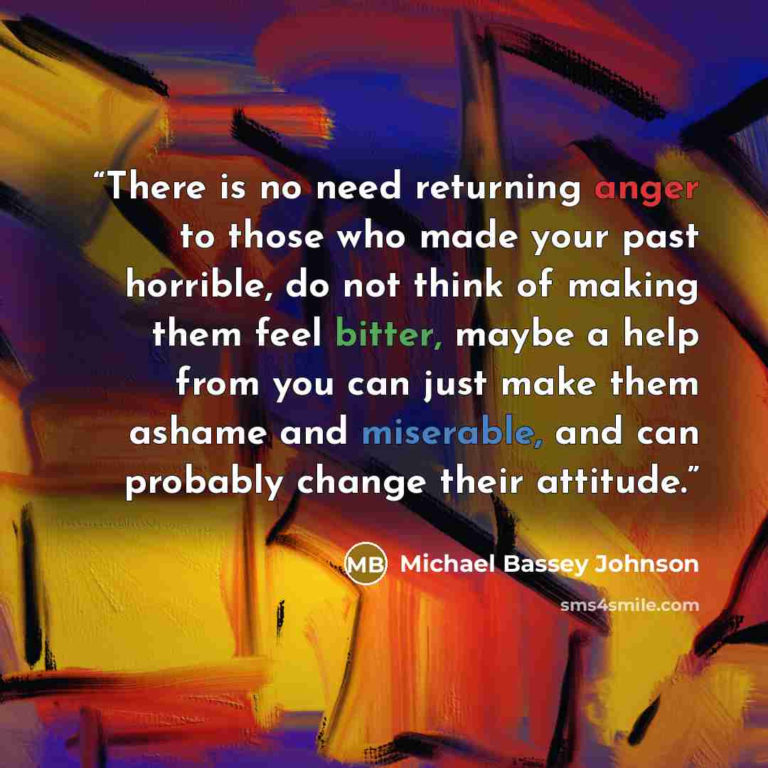“There is no need returning anger to those who made your past horrible, do not think of making them feel bitter, maybe a help from you can just make them ashame and miserable, and can probably change their attitude.” quote by Michael Bassey Johnson