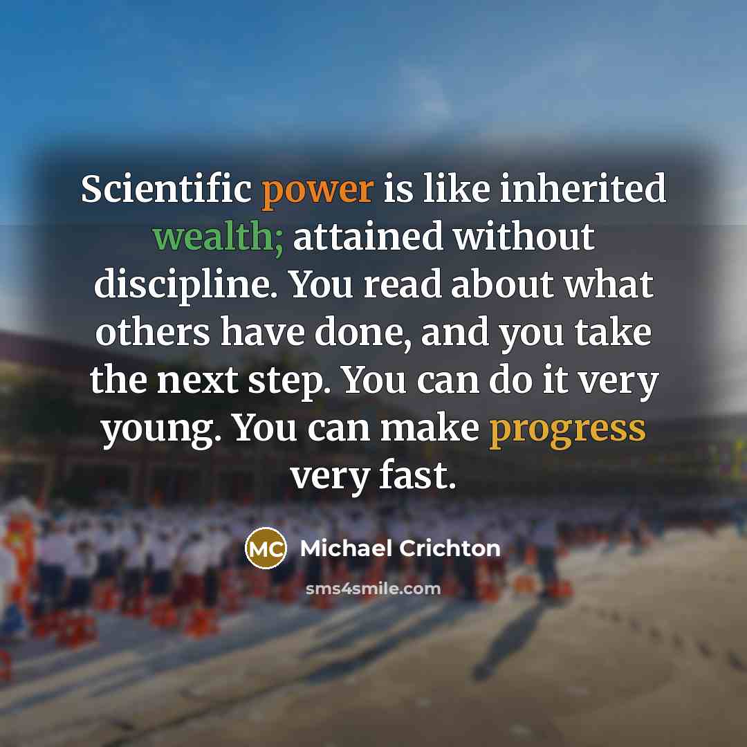 “Scientific power is like inherited wealth; attained without discipline. You read about what others have done, and you take the next step. You can do it very young. You can make progress very fast.” quote by Michael Crichton