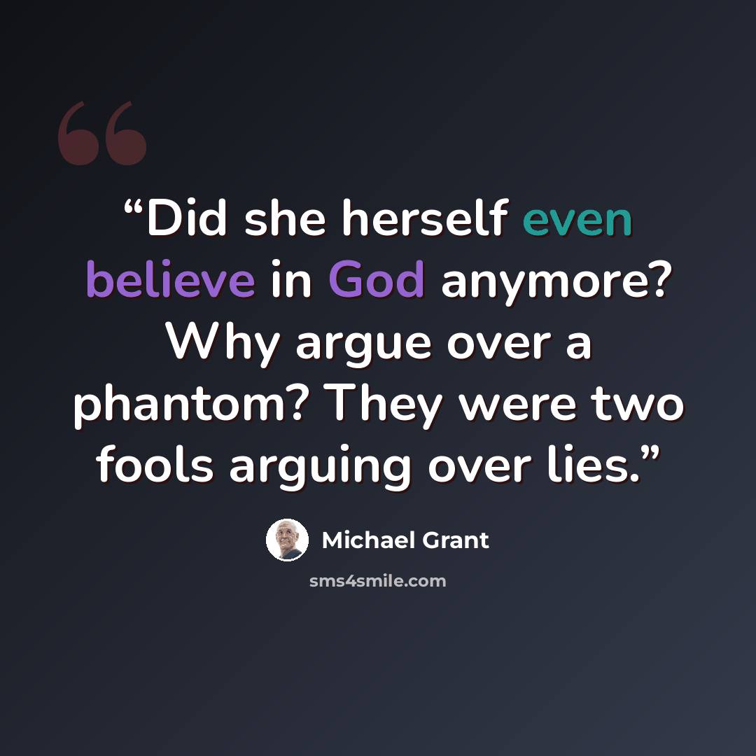 “Did she herself even believe in God anymore? Why argue over a phantom? They were two fools arguing over lies.” quote by Michael Grant