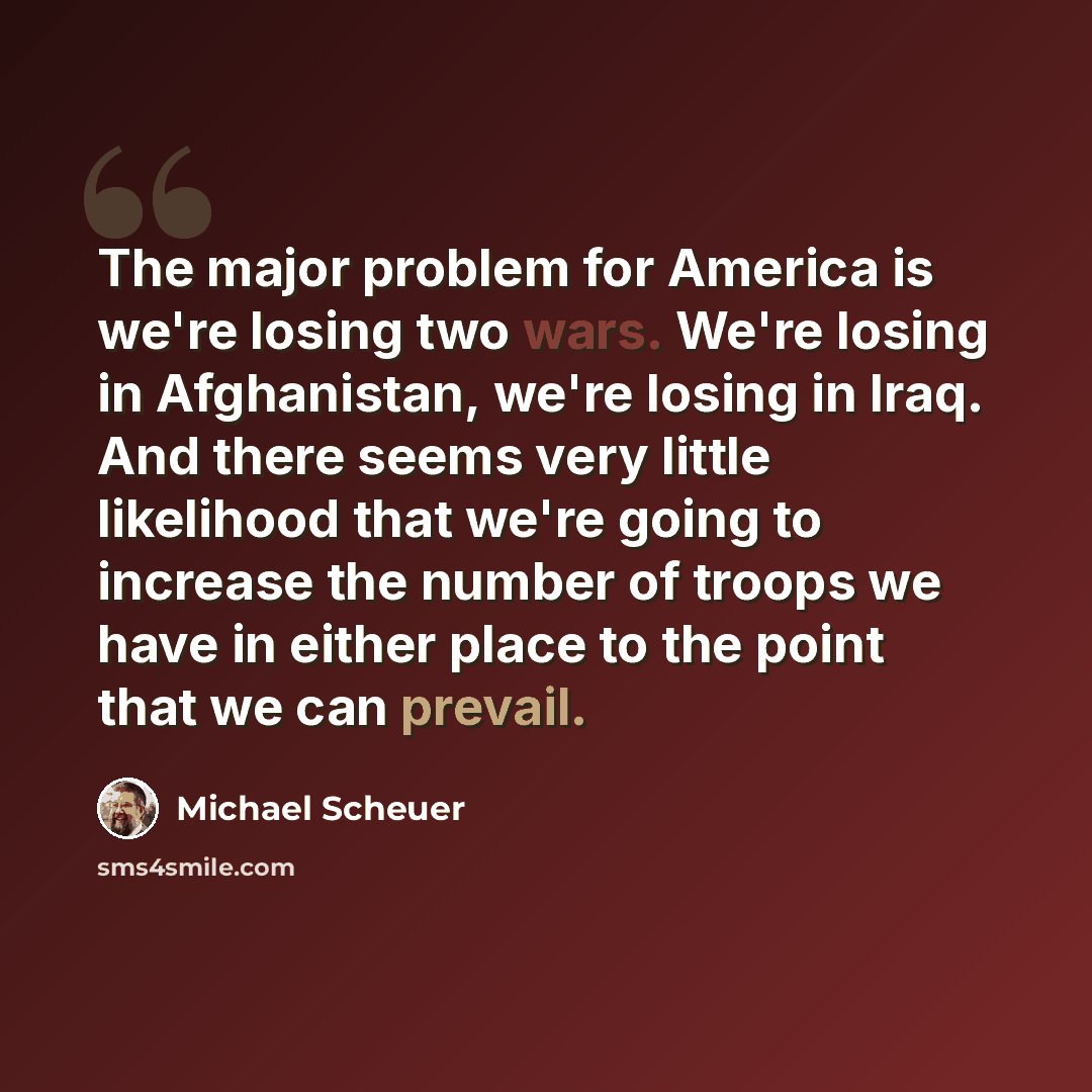 “The major problem for America is we're losing two wars. We're losing in Afghanistan, we're losing in Iraq. And there seems very little likelihood that we're going to increase the number of troops we have in either place to the point that we can prevail.” quote by Michael Scheuer