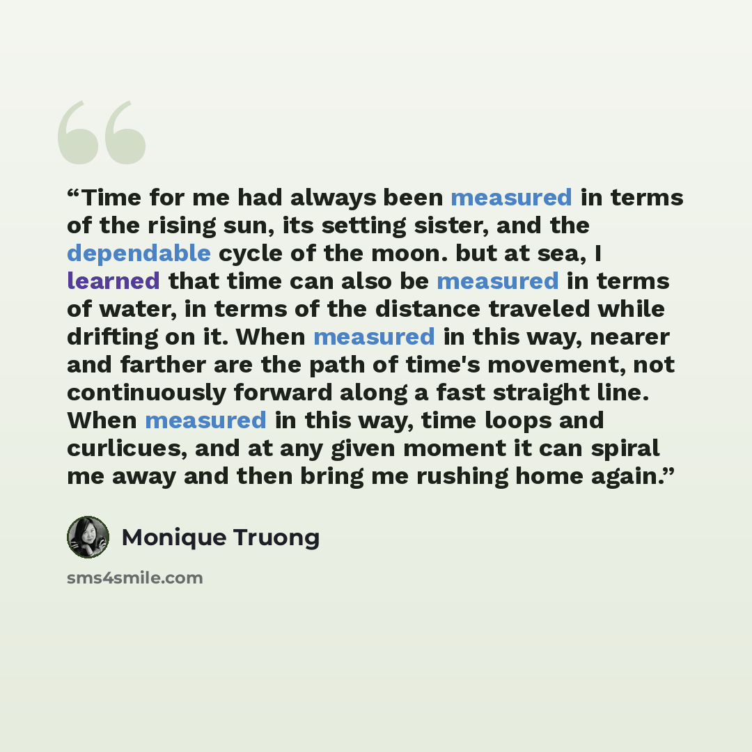 “Time for me had always been measured in terms of the rising sun, its setting sister, and the dependable cycle of the moon. but at sea, I learned that time can also be measured in terms of water, in terms of the distance traveled while drifting on it. When measured in this way, nearer and farther…” quote by Monique Truong