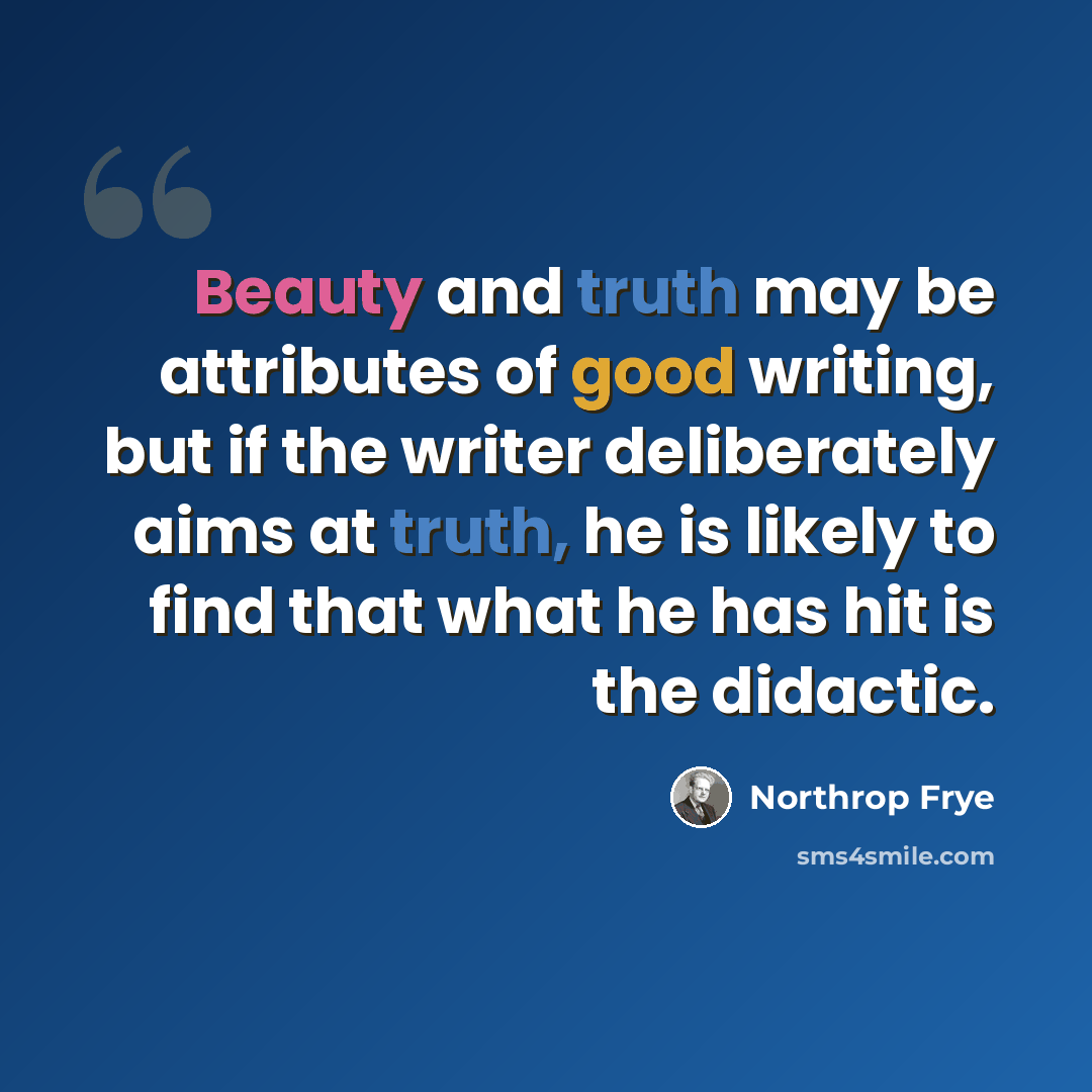“Beauty and truth may be attributes of good writing, but if the writer deliberately aims at truth, he is likely to find that what he has hit is the didactic.” quote by Northrop Frye