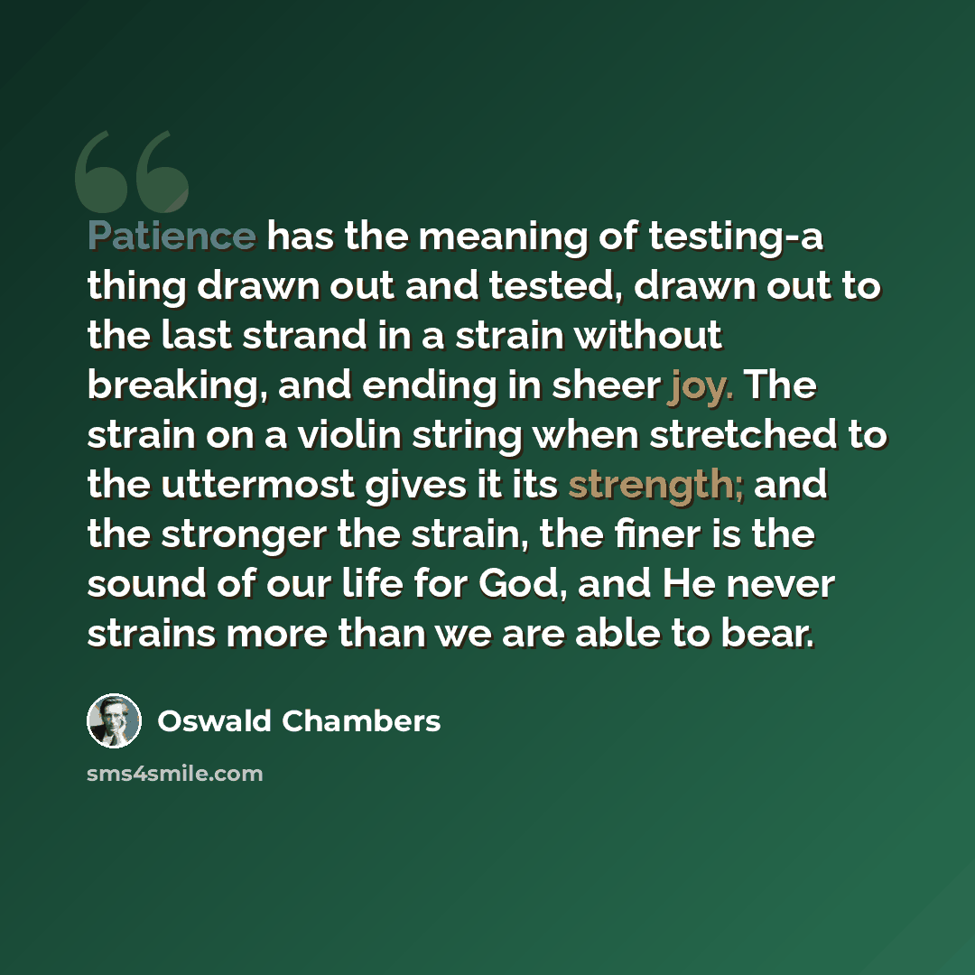 “Patience has the meaning of testing-a thing drawn out and tested, drawn out to the last strand in a strain without breaking, and ending in sheer joy. The strain on a violin string when stretched to the uttermost gives it its strength; and the stronger the strain, the finer is the sound of our life…” quote by Oswald Chambers