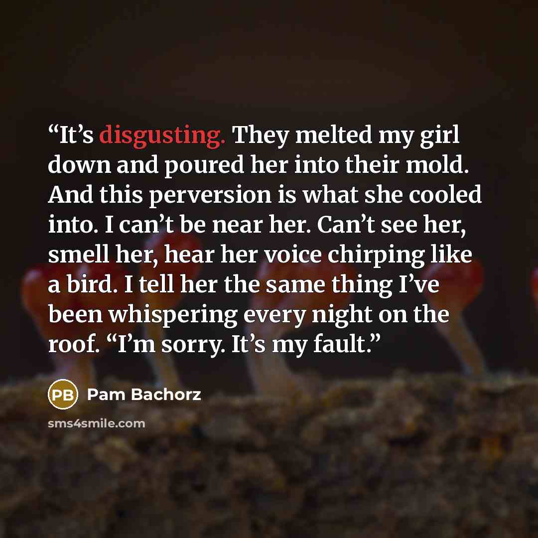 “It’s disgusting. They melted my girl down and poured her into their mold. And this perversion is what she cooled into. I can’t be near her. Can’t see her, smell her, hear her voice chirping like a bird. I tell her the same thing I’ve been whispering every night on the roof. “I’m sorry. It’s my…” quote by Pam Bachorz