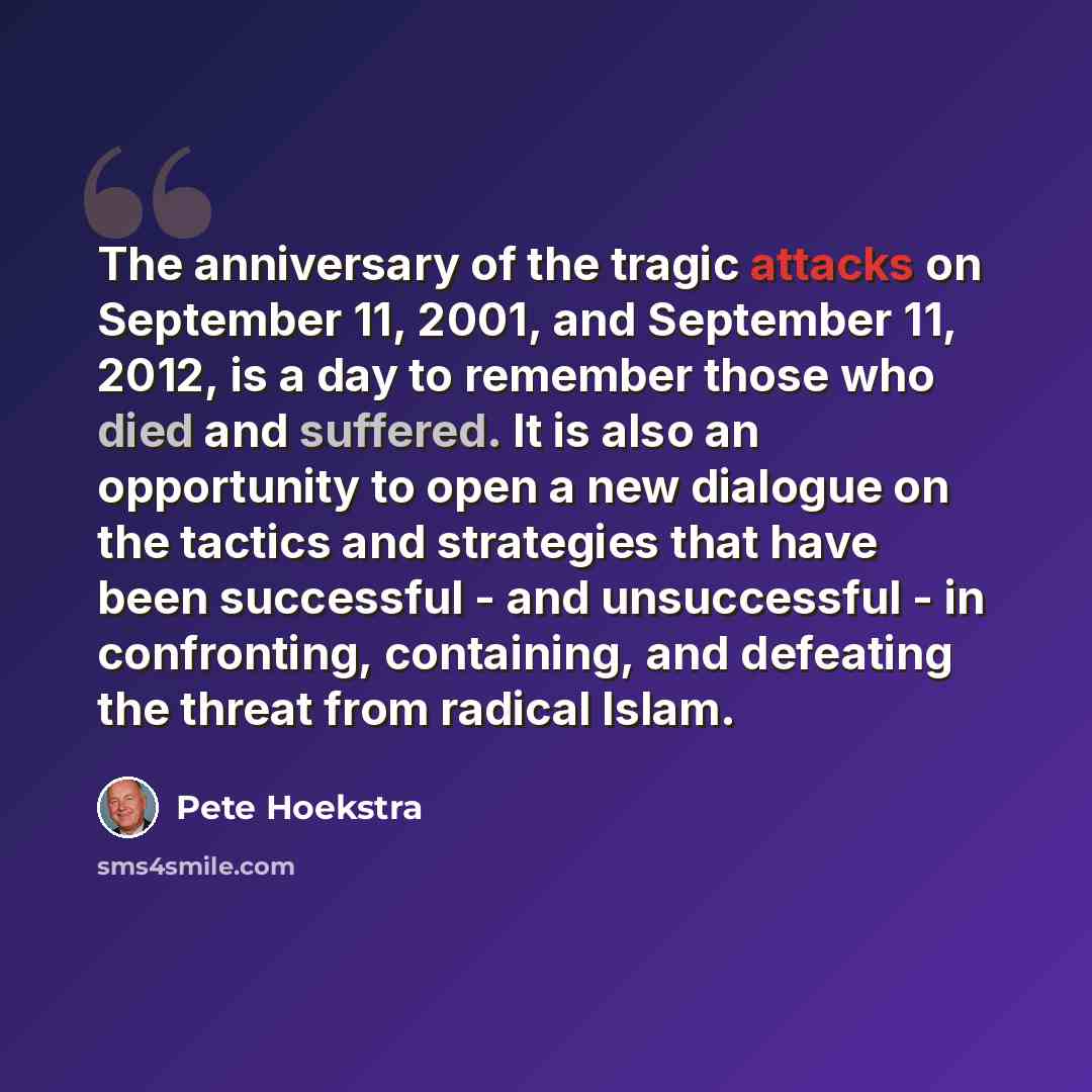 “The anniversary of the tragic attacks on September 11, 2001, and September 11, 2012, is a day to remember those who died and suffered. It is also an opportunity to open a new dialogue on the tactics and strategies that have been successful - and unsuccessful - in confronting, containing, and…” quote by Pete Hoekstra