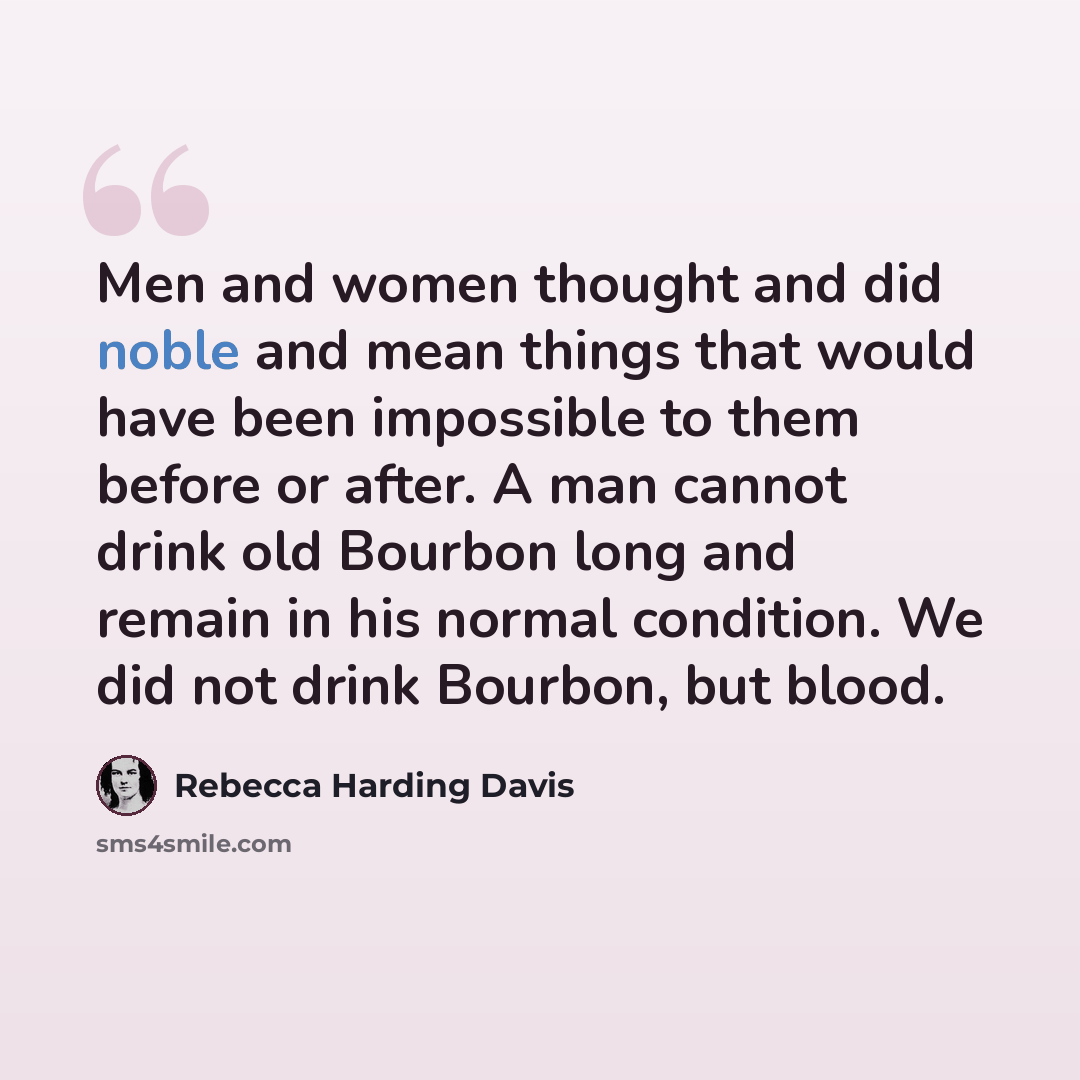 “Men and women thought and did noble and mean things that would have been impossible to them before or after. A man cannot drink old Bourbon long and remain in his normal condition. We did not drink Bourbon, but blood.” quote by Rebecca Harding Davis