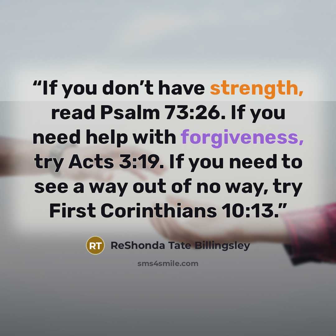 “If you don’t have strength, read Psalm 73:26. If you need help with forgiveness, try Acts 3:19. If you need to see a way out of no way, try First Corinthians 10:13.” quote by ReShonda Tate Billingsley