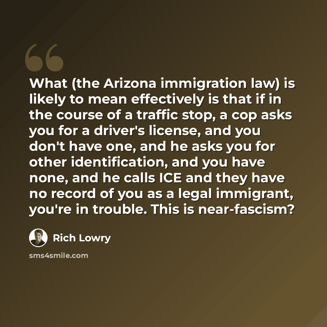 “What (the Arizona immigration law) is likely to mean effectively is that if in the course of a traffic stop, a cop asks you for a driver's license, and you don't have one, and he asks you for other identification, and you have none, and he calls ICE and they have no record of you as a legal…” quote by Rich Lowry