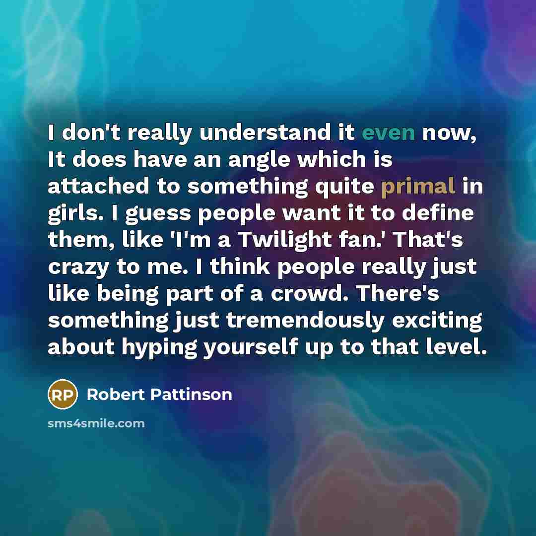 “I don't really understand it even now, It does have an angle which is attached to something quite primal in girls. I guess people want it to define them, like 'I'm a Twilight fan.' That's crazy to me. I think people really just like being part of a crowd. There's something just tremendously…” quote by Robert Pattinson