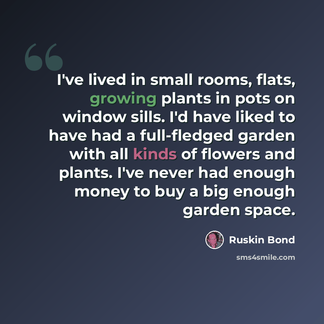 “I've lived in small rooms, flats, growing plants in pots on window sills. I'd have liked to have had a full-fledged garden with all kinds of flowers and plants. I've never had enough money to buy a big enough garden space.” quote by Ruskin Bond