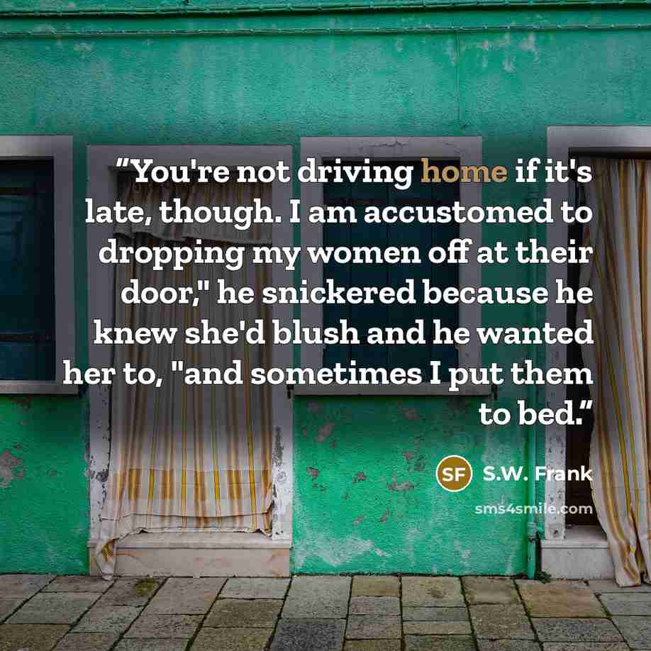 “You're not driving home if it's late, though. I am accustomed to dropping my women off at their door," he snickered because he knew she'd blush and he wanted her to, "and sometimes I put them to bed.” quote by S.W. Frank