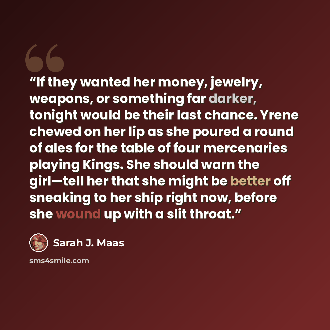 “If they wanted her money, jewelry, weapons, or something far darker, tonight would be their last chance. Yrene chewed on her lip as she poured a round of ales for the table of four mercenaries playing Kings. She should warn the girl—tell her that she might be better off sneaking to her ship right…” quote by Sarah J. Maas