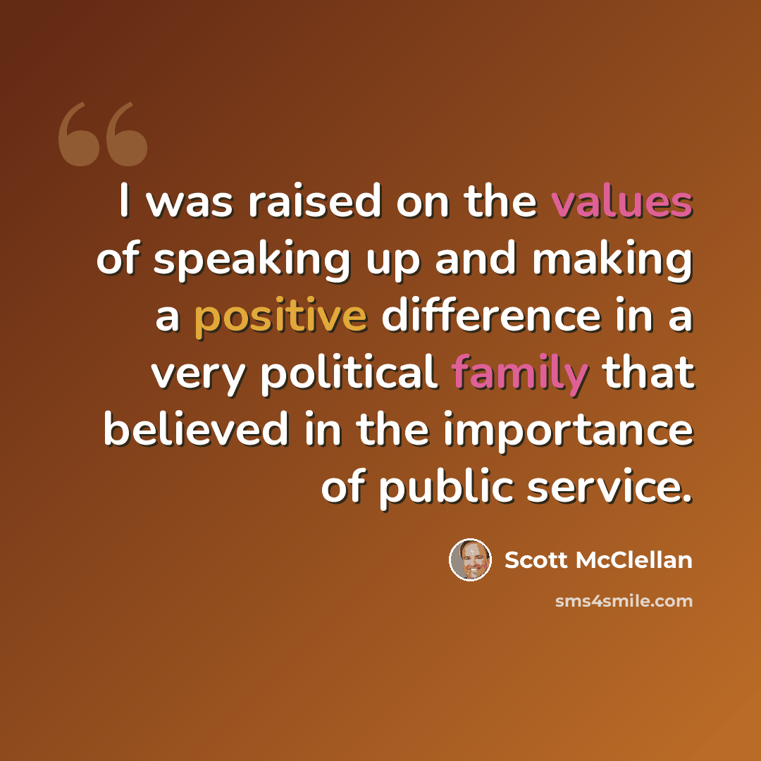 “I was raised on the values of speaking up and making a positive difference in a very political family that believed in the importance of public service.” quote by Scott McClellan