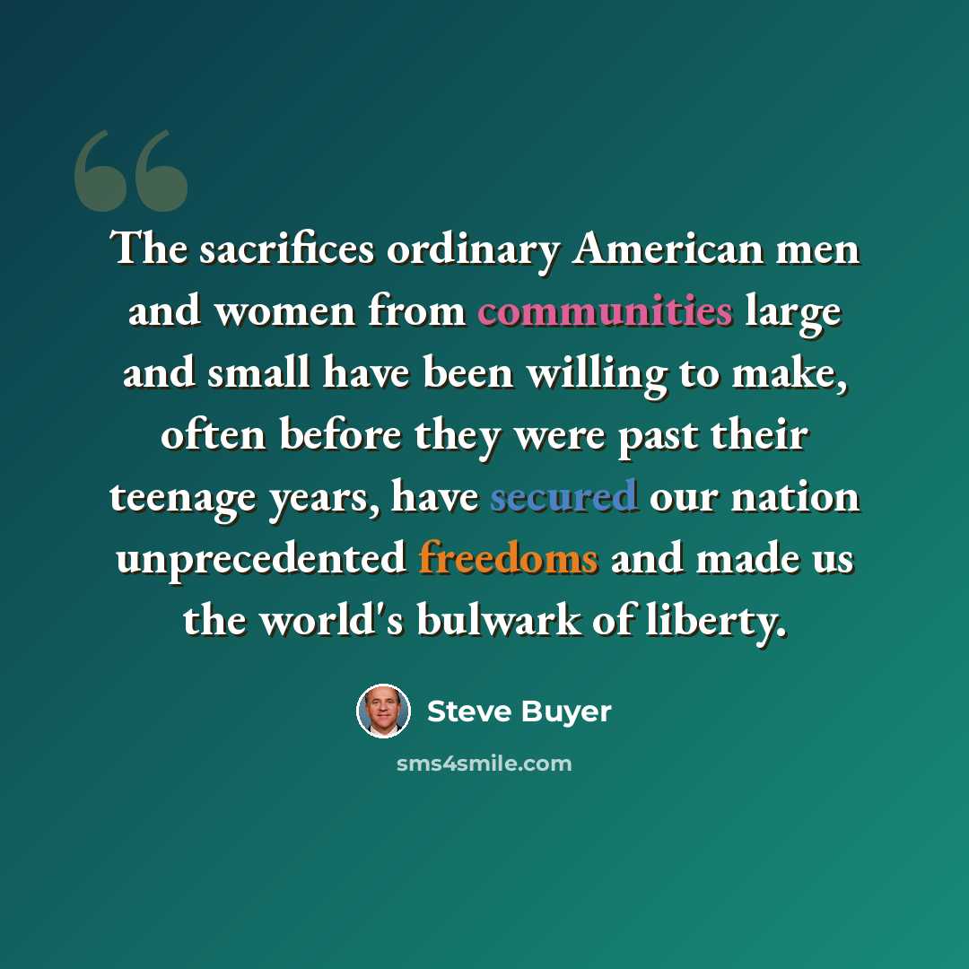 “The sacrifices ordinary American men and women from communities large and small have been willing to make, often before they were past their teenage years, have secured our nation unprecedented freedoms and made us the world's bulwark of liberty.” quote by Steve Buyer