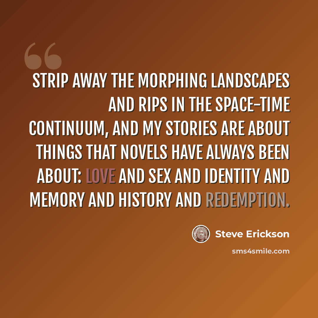 “Strip away the morphing landscapes and rips in the space-time continuum, and my stories are about things that novels have always been about: love and sex and identity and memory and history and redemption.” quote by Steve Erickson