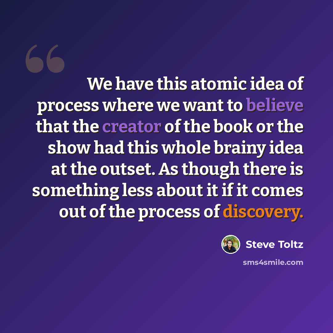 “We have this atomic idea of process where we want to believe that the creator of the book or the show had this whole brainy idea at the outset. As though there is something less about it if it comes out of the process of discovery.” quote by Steve Toltz