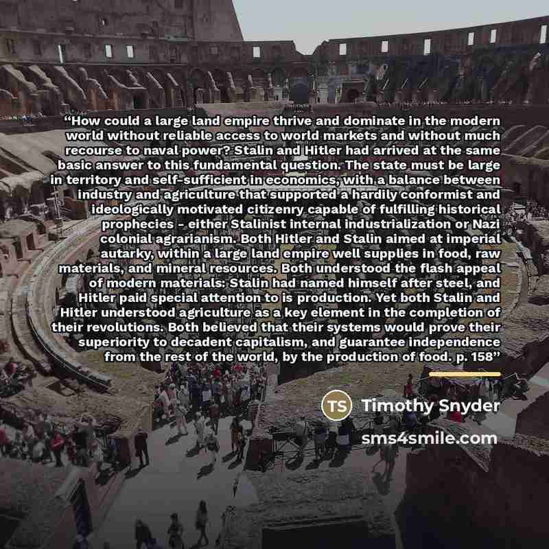 “How could a large land empire thrive and dominate in the modern world without reliable access to world markets and without much recourse to naval power? Stalin and Hitler had arrived at the same basic answer to this fundamental question. The state must be large in territory and self-sufficient in…” quote by Timothy Snyder