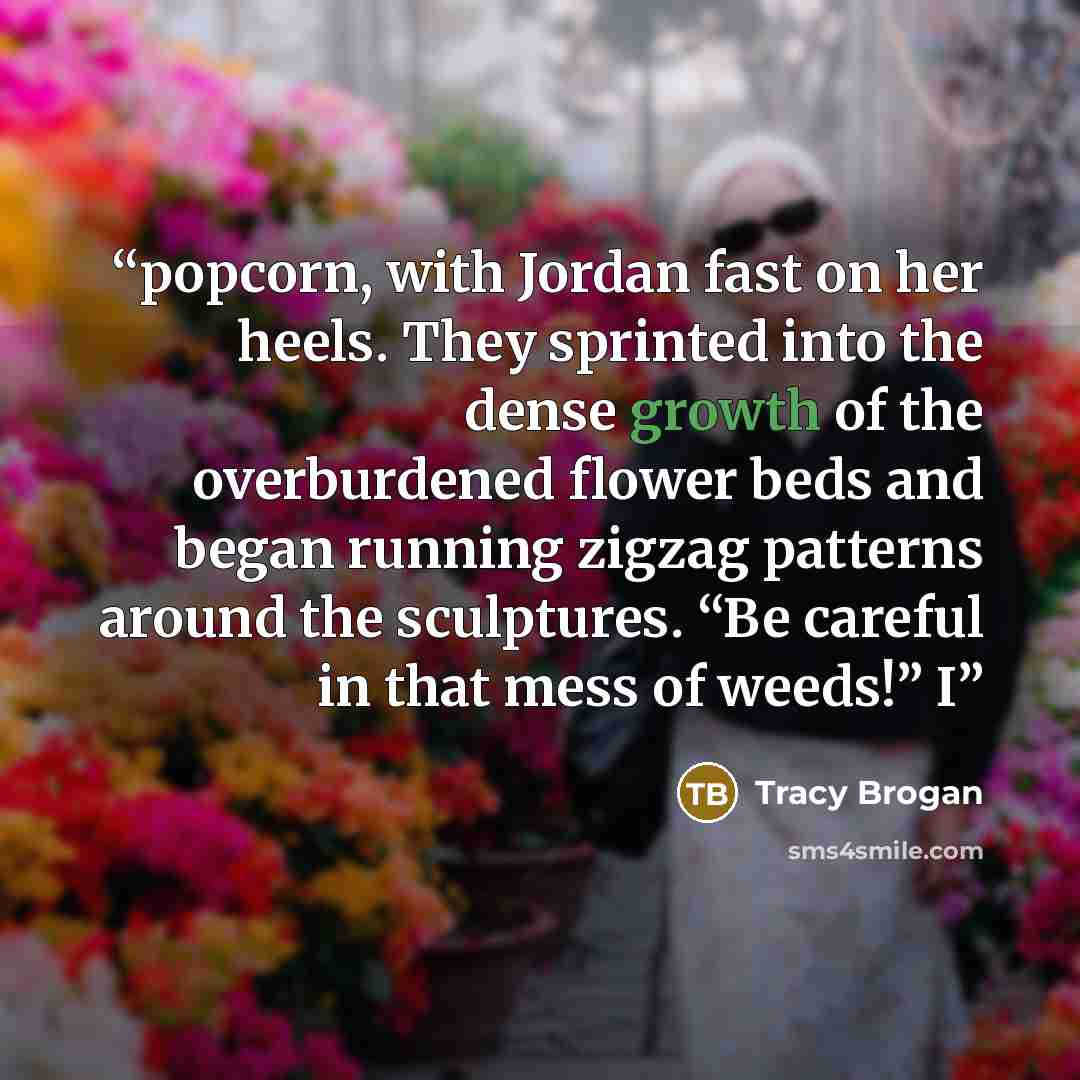 “popcorn, with Jordan fast on her heels. They sprinted into the dense growth of the overburdened flower beds and began running zigzag patterns around the sculptures. “Be careful in that mess of weeds!” I” quote by Tracy Brogan