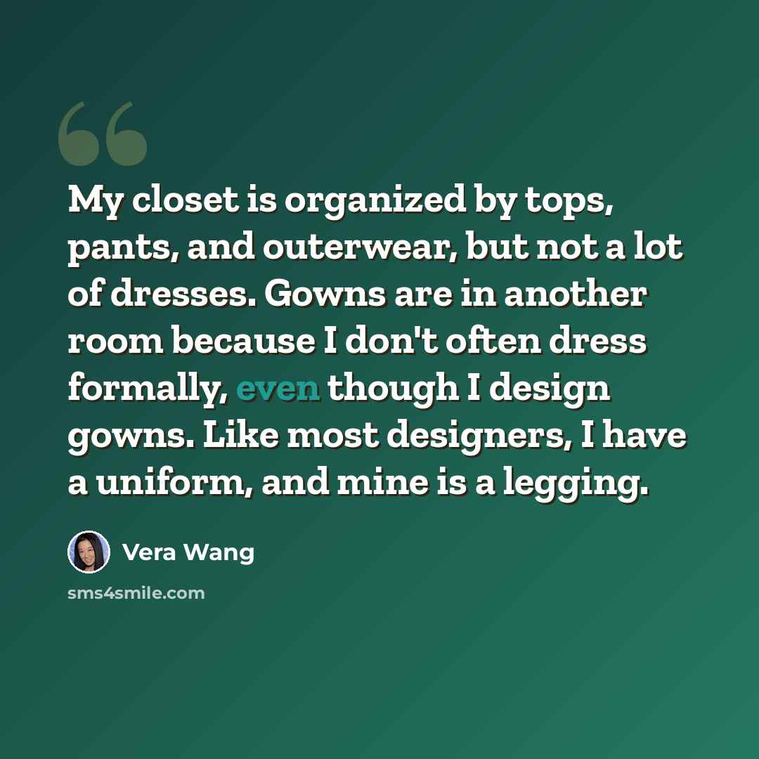 “My closet is organized by tops, pants, and outerwear, but not a lot of dresses. Gowns are in another room because I don't often dress formally, even though I design gowns. Like most designers, I have a uniform, and mine is a legging.” quote by Vera Wang