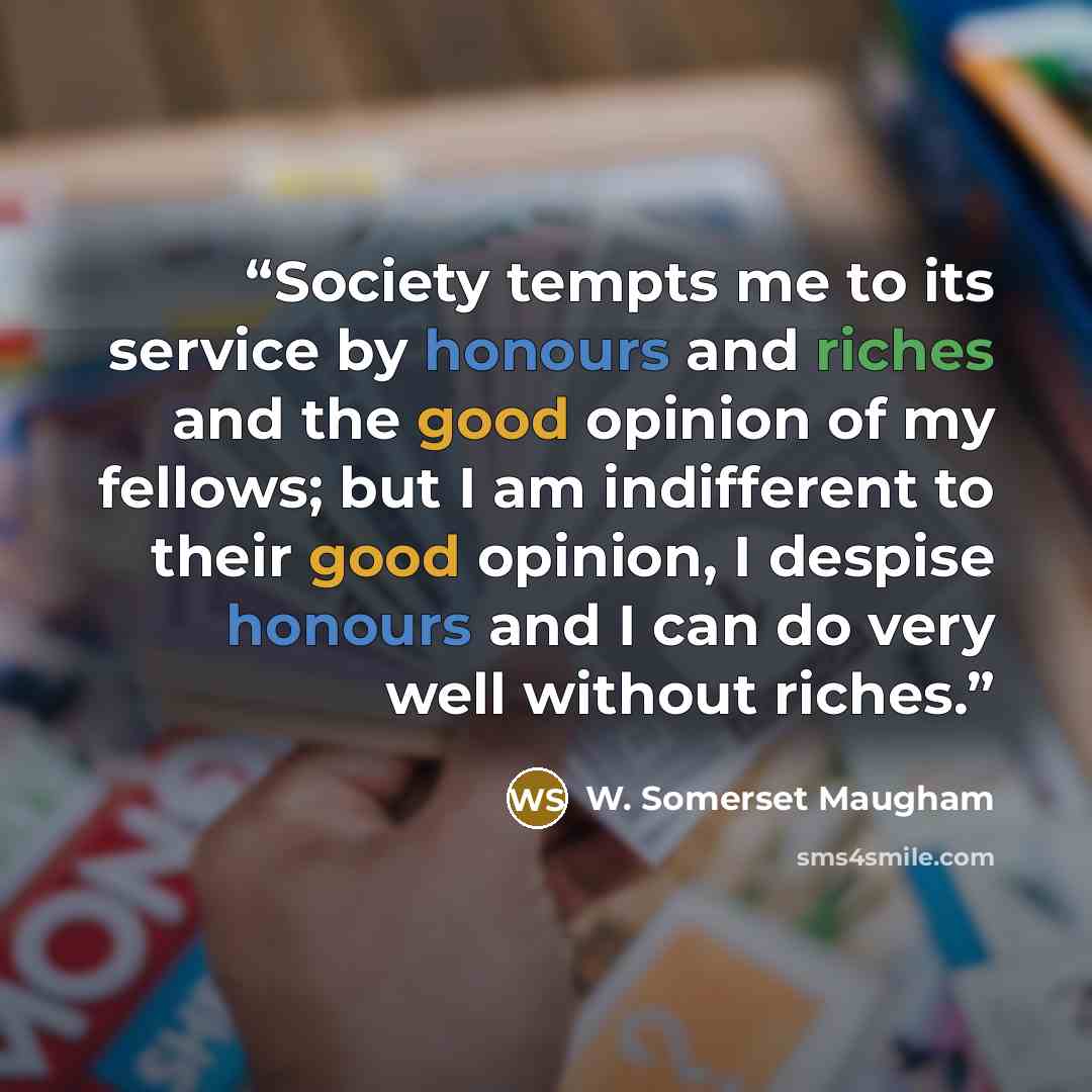 “Society tempts me to its service by honours and riches and the good opinion of my fellows; but I am indifferent to their good opinion, I despise honours and I can do very well without riches.” quote by W. Somerset Maugham