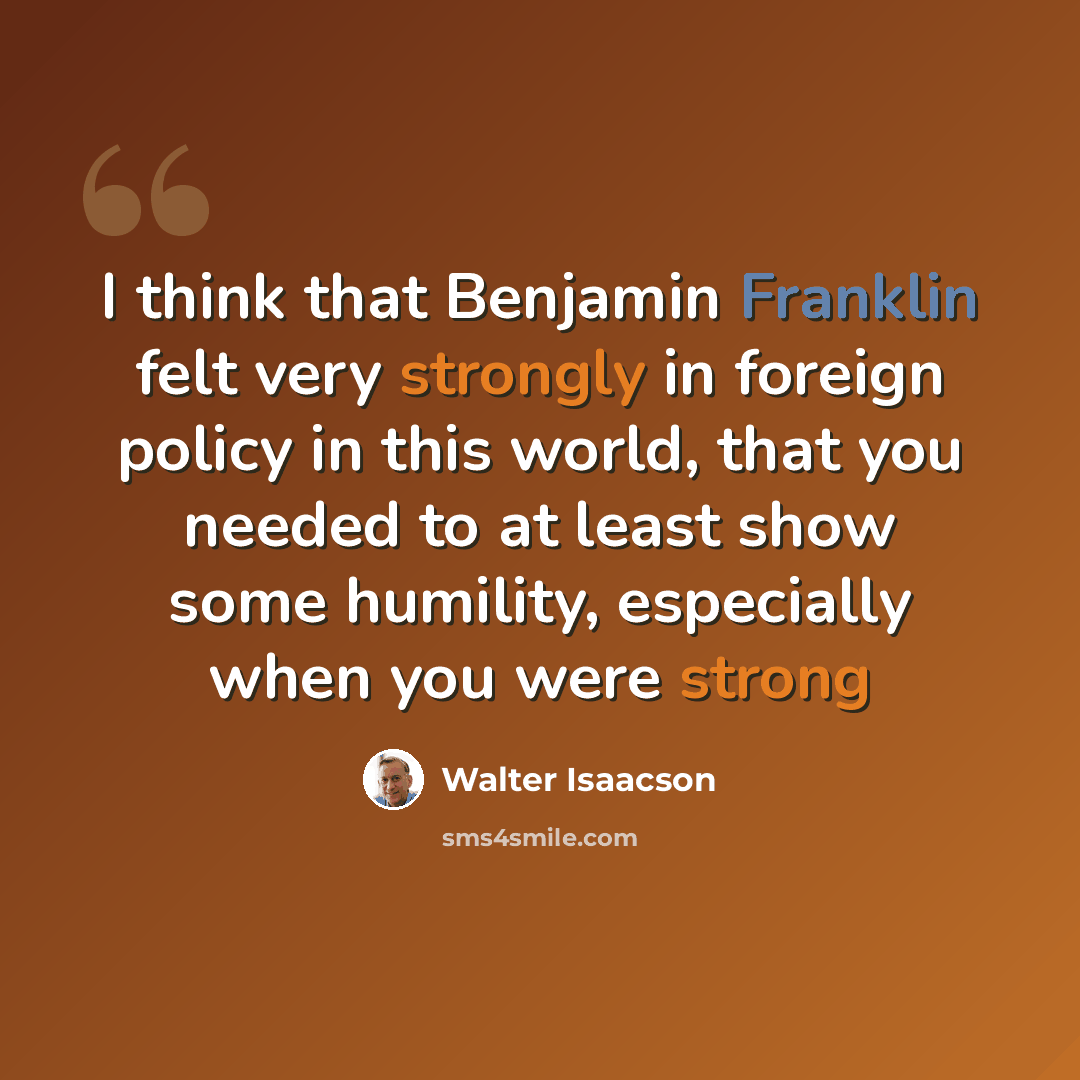 “I think that Benjamin Franklin felt very strongly in foreign policy in this world, that you needed to at least show some humility, especially when you were strong” quote by Walter Isaacson