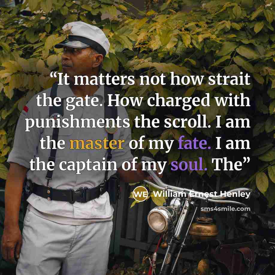 “It matters not how strait the gate. How charged with punishments the scroll. I am the master of my fate. I am the captain of my soul. The” quote by William Ernest Henley
