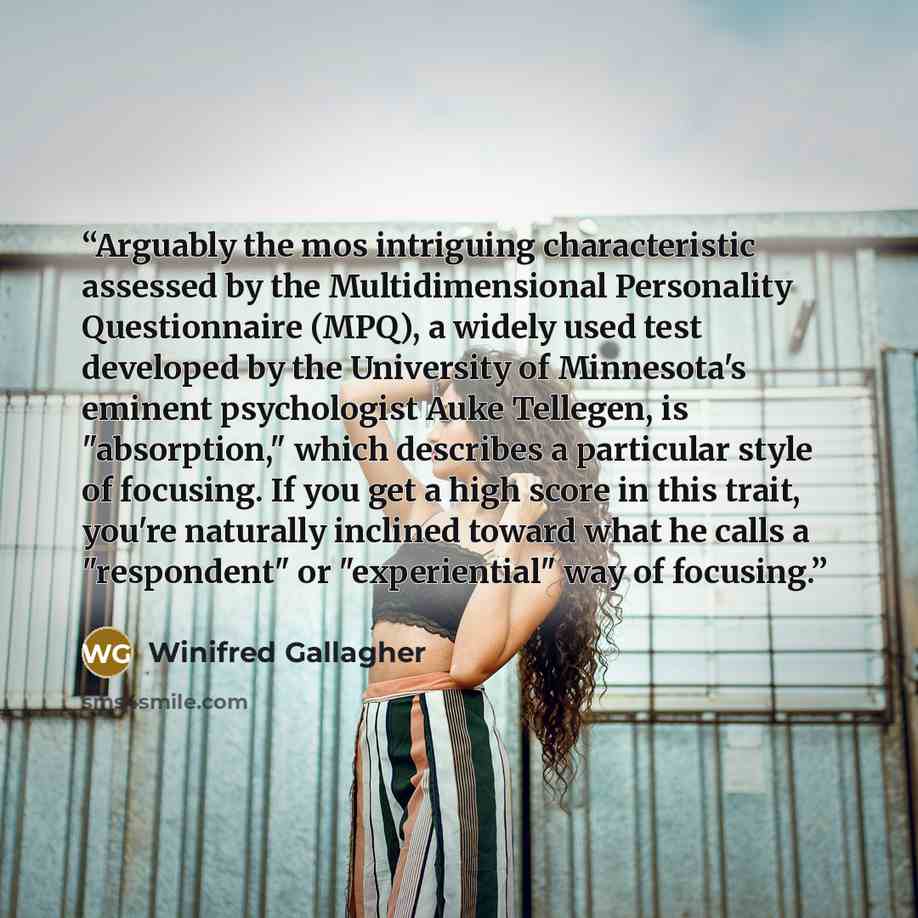 “Arguably the mos intriguing characteristic assessed by the Multidimensional Personality Questionnaire (MPQ), a widely used test developed by the University of Minnesota's eminent psychologist Auke Tellegen, is "absorption," which describes a particular style of focusing. If you get a high score in…” quote by Winifred Gallagher