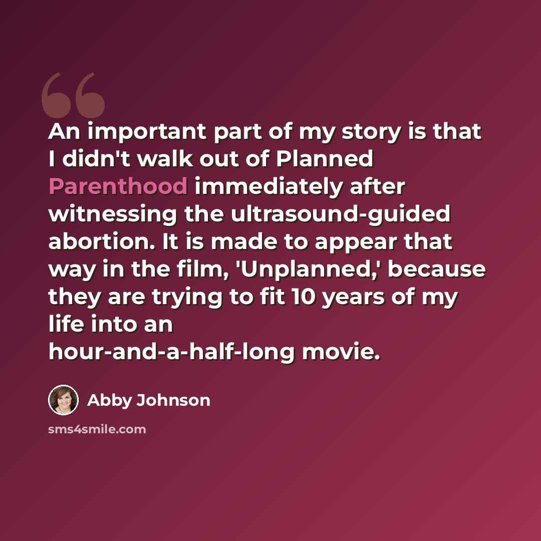 “An important part of my story is that I didn't walk out of Planned Parenthood immediately after witnessing the ultrasound-guided abortion. It is made to appear that way in the film, 'Unplanned,' because they are trying to fit 10 years of my life into an hour-and-a-half-long movie.” quote by Abby Johnson