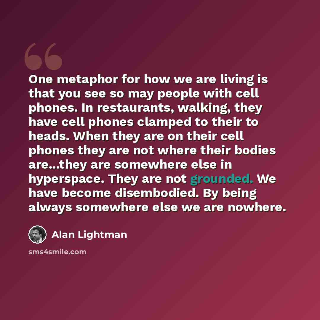 “One metaphor for how we are living is that you see so may people with cell phones. In restaurants, walking, they have cell phones clamped to their to heads. When they are on their cell phones they are not where their bodies are...they are somewhere else in hyperspace. They are not grounded. We…” quote by Alan Lightman
