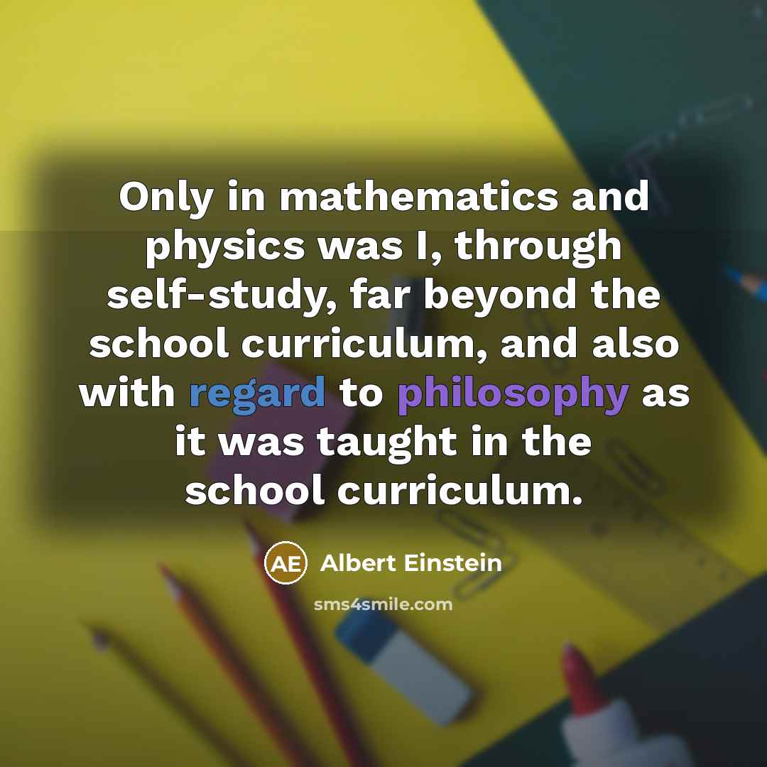 “Only in mathematics and physics was I, through self-study, far beyond the school curriculum, and also with regard to philosophy as it was taught in the school curriculum.” quote by Albert Einstein