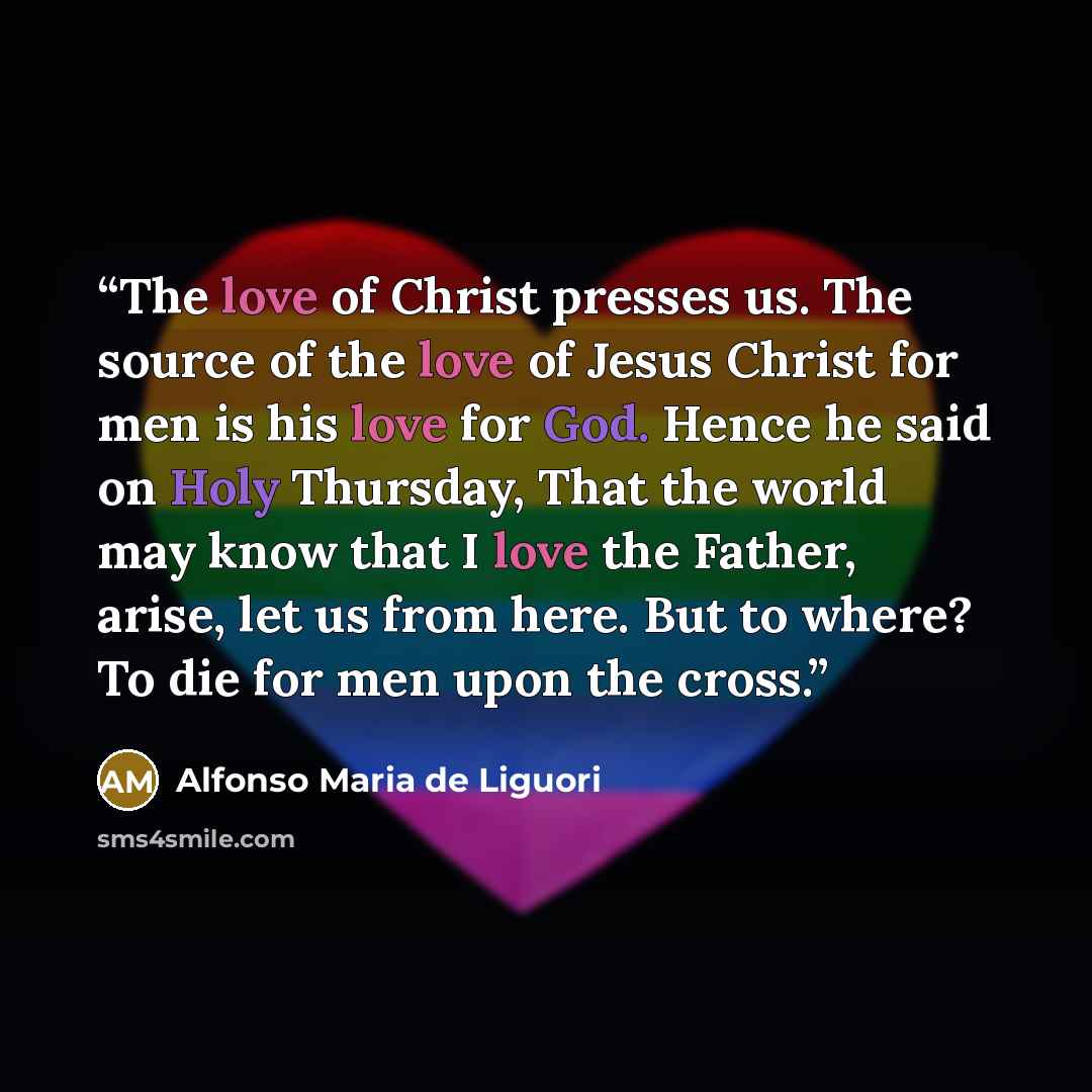 “The love of Christ presses us. The source of the love of Jesus Christ for men is his love for God. Hence he said on Holy Thursday, That the world may know that I love the Father, arise, let us from here. But to where? To die for men upon the cross.” quote by Alfonso Maria de Liguori