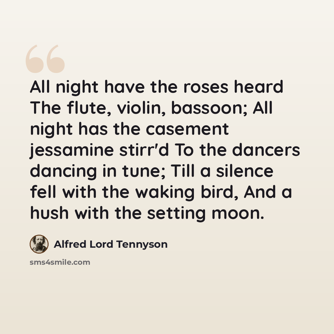 “All night have the roses heard The flute, violin, bassoon; All night has the casement jessamine stirr'd To the dancers dancing in tune; Till a silence fell with the waking bird, And a hush with the setting moon.” quote by Alfred Lord Tennyson