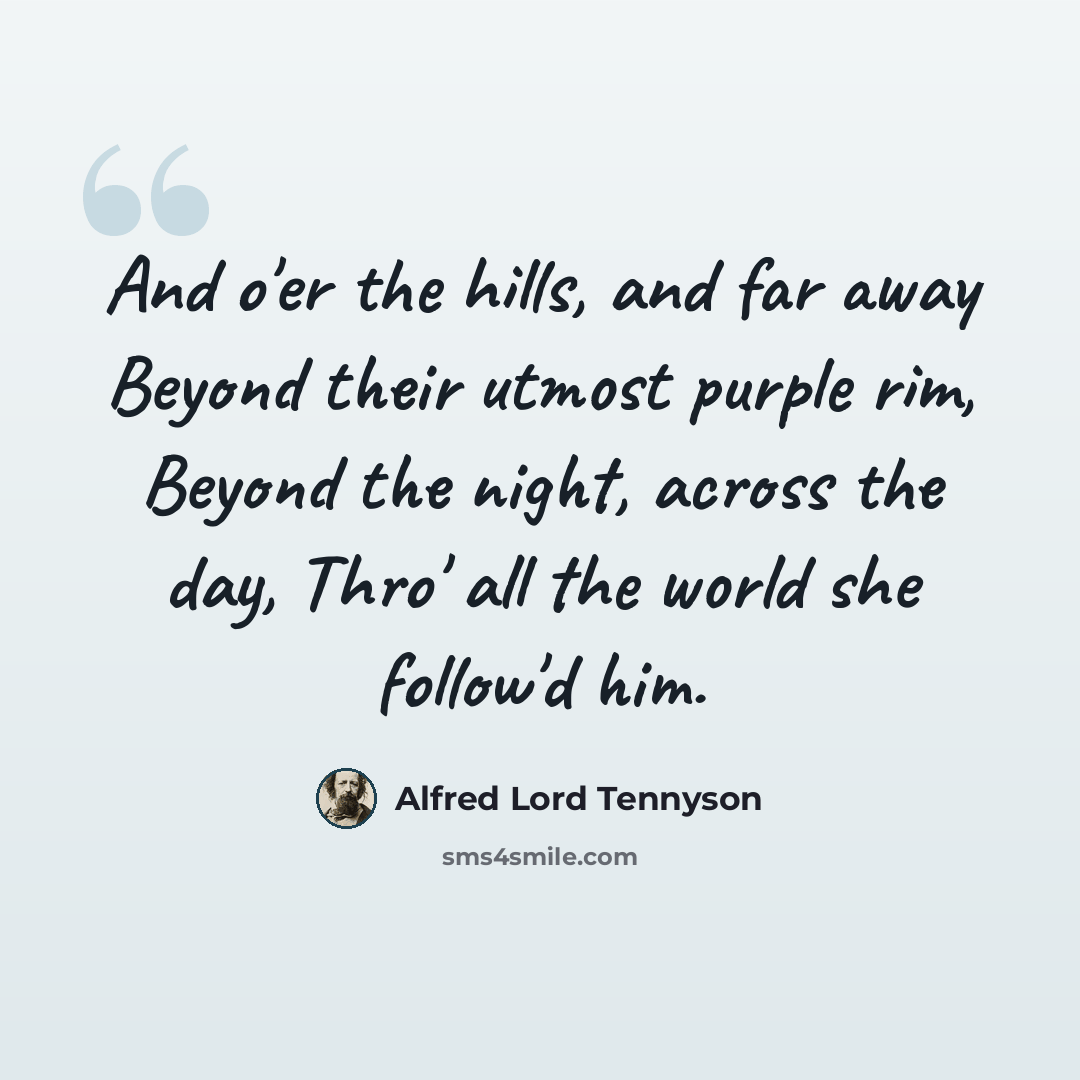 “And o'er the hills, and far away Beyond their utmost purple rim, Beyond the night, across the day, Thro' all the world she follow'd him.” quote by Alfred Lord Tennyson