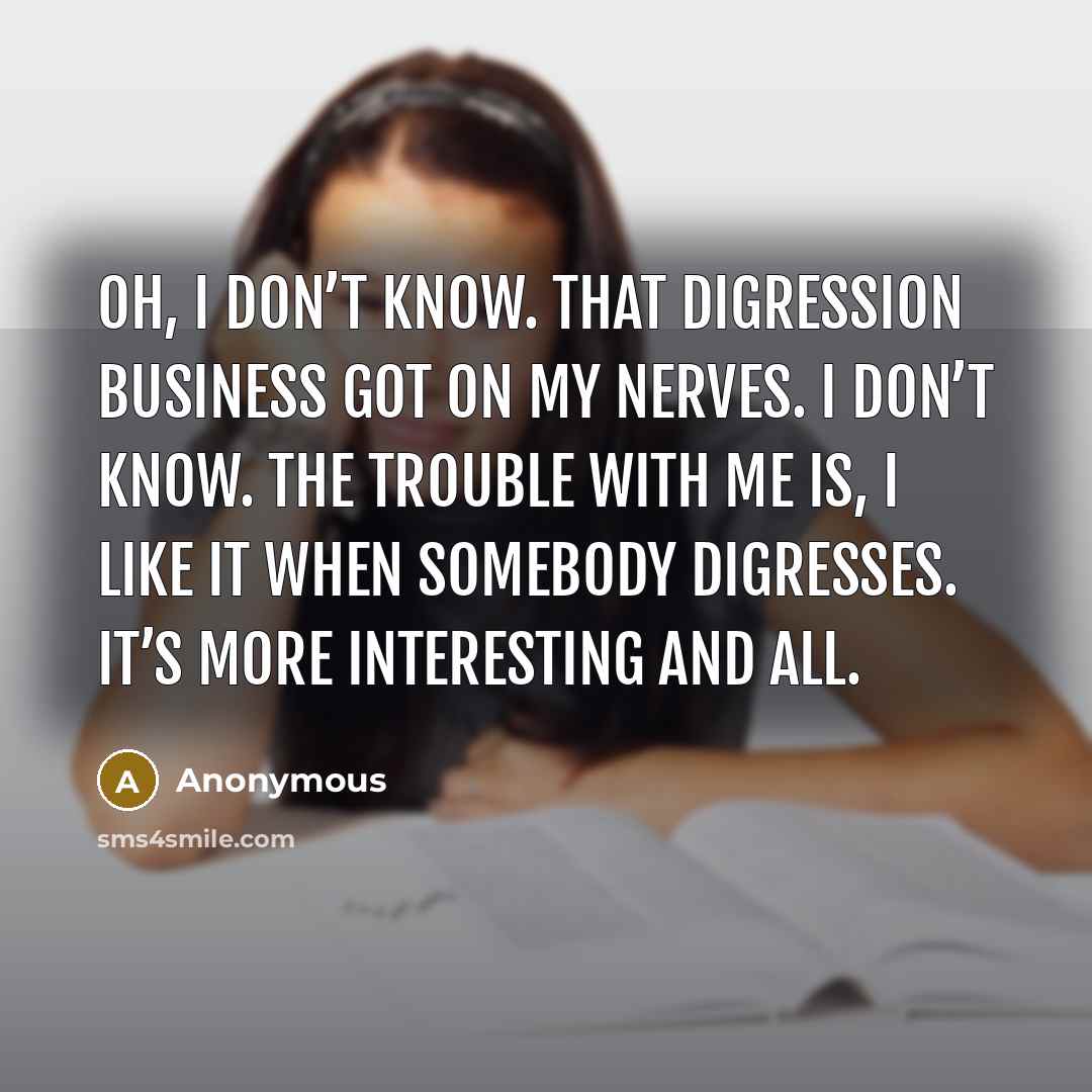 “Oh, I don’t know. That digression business got on my nerves. I don’t know. The trouble with me is, I like it when somebody digresses. It’s more interesting and all.” quote by Anonymous