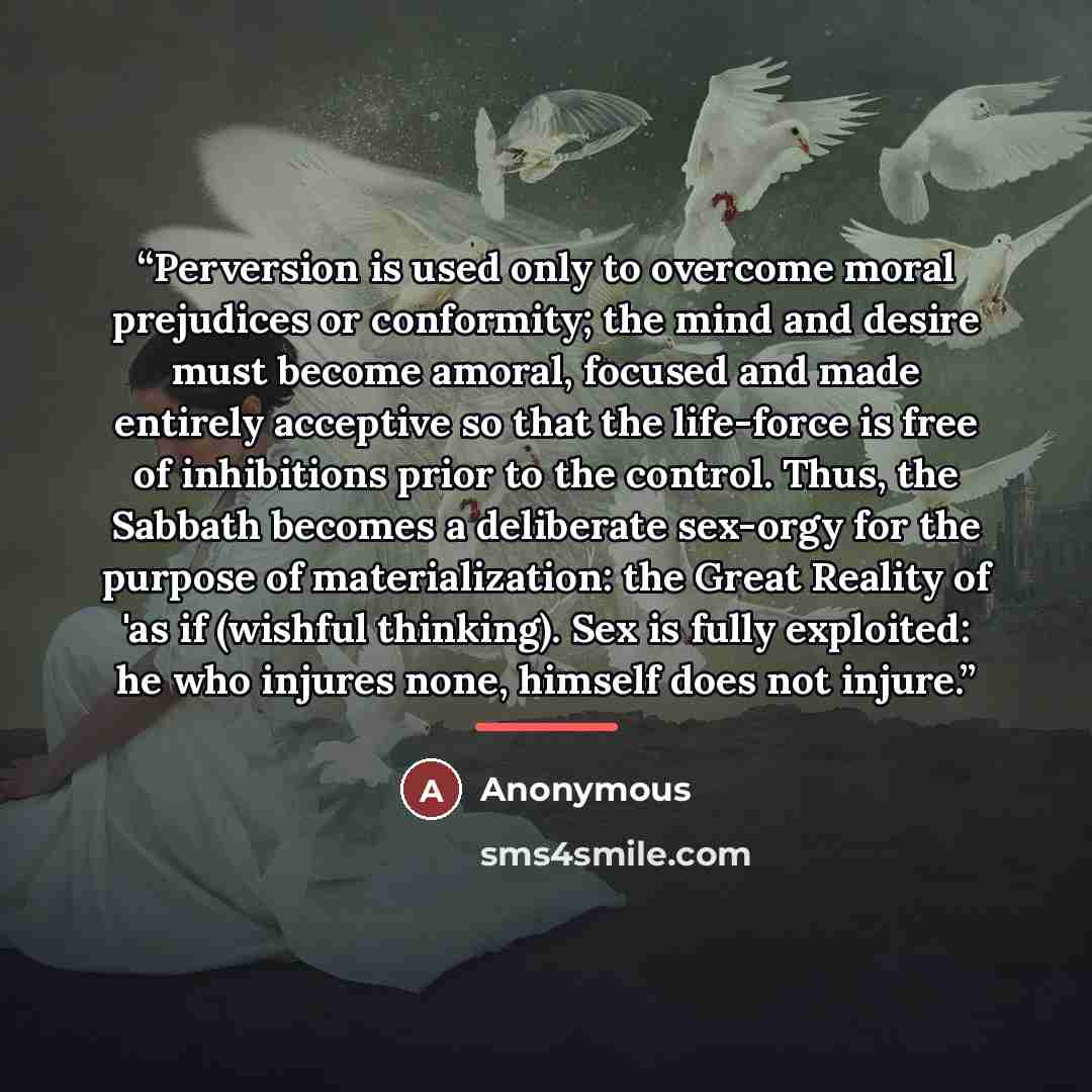 “Perversion is used only to overcome moral prejudices or conformity; the mind and desire must become amoral, focused and made entirely acceptive so that the life-force is free of inhibitions prior to the control. Thus, the Sabbath becomes a deliberate sex-orgy for the purpose of materialization…” quote by Anonymous