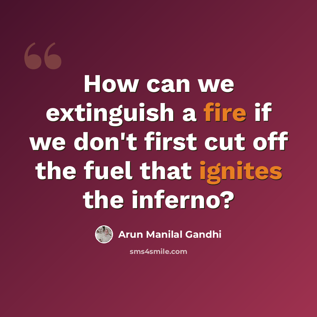 “How can we extinguish a fire if we don't first cut off the fuel that ignites the inferno?” quote by Arun Manilal Gandhi