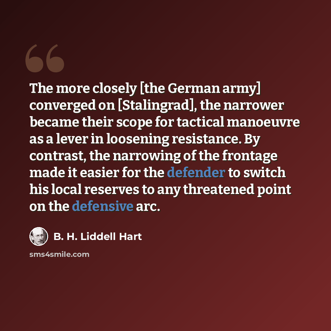 “The more closely [the German army] converged on [Stalingrad], the narrower became their scope for tactical manoeuvre as a lever in loosening resistance. By contrast, the narrowing of the frontage made it easier for the defender to switch his local reserves to any threatened point on the defensive…” quote by B. H. Liddell Hart