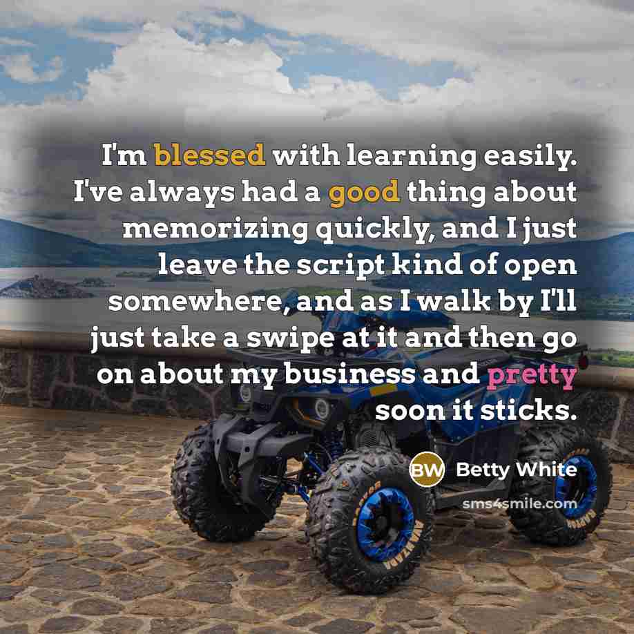 “I'm blessed with learning easily. I've always had a good thing about memorizing quickly, and I just leave the script kind of open somewhere, and as I walk by I'll just take a swipe at it and then go on about my business and pretty soon it sticks.” quote by Betty White
