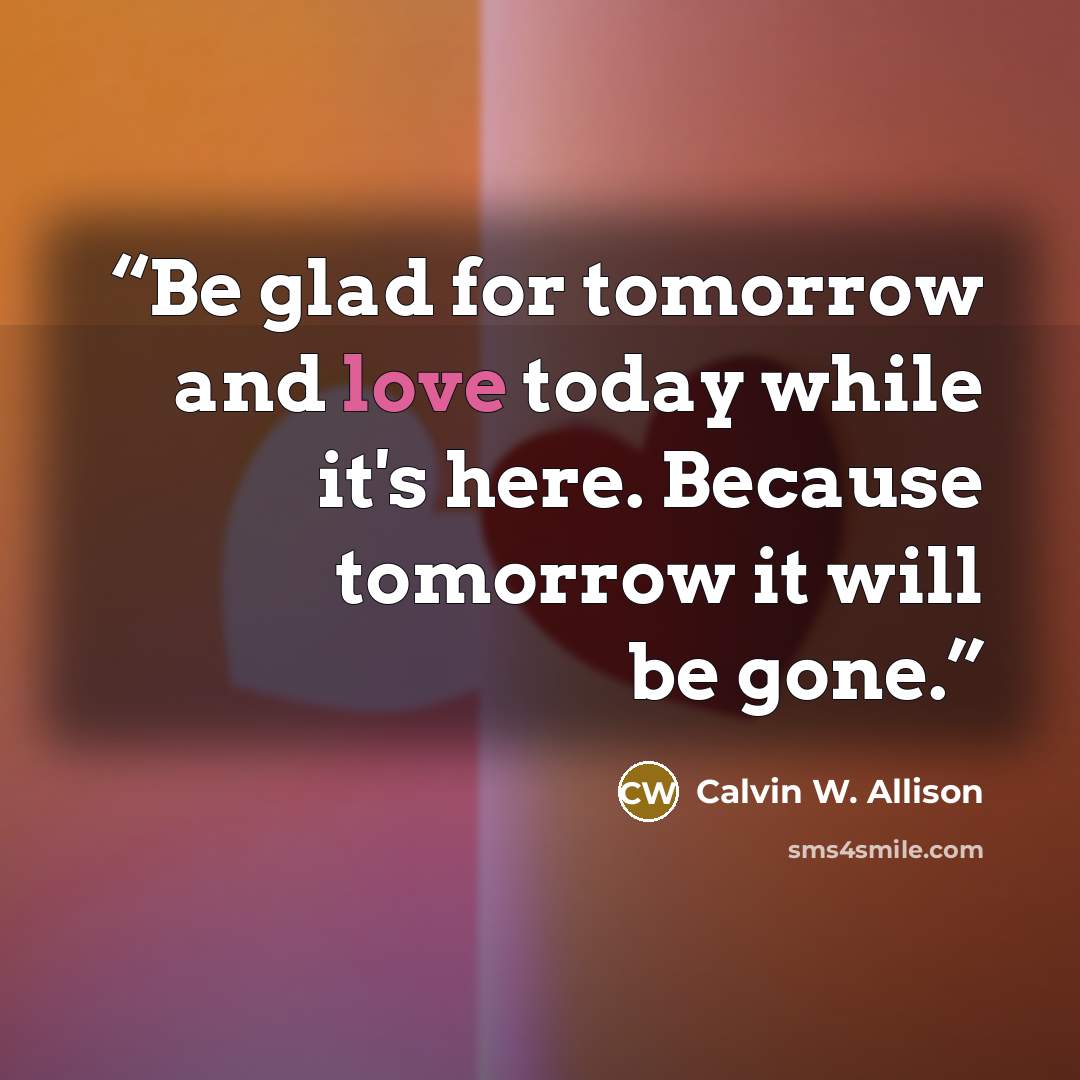 “Be glad for tomorrow and love today while it's here. Because tomorrow it will be gone.” quote by Calvin W. Allison