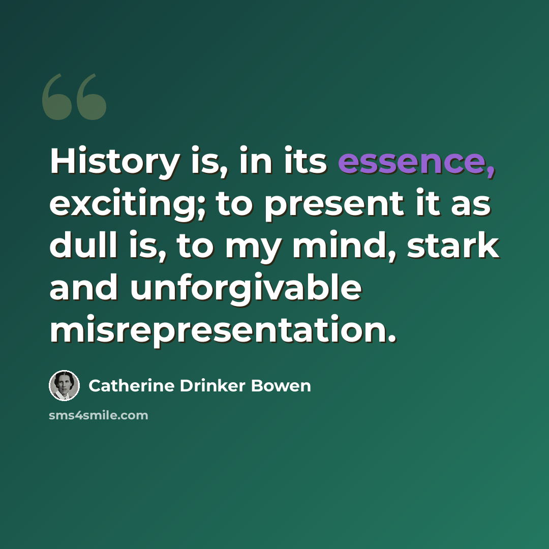“History is, in its essence, exciting; to present it as dull is, to my mind, stark and unforgivable misrepresentation.” quote by Catherine Drinker Bowen