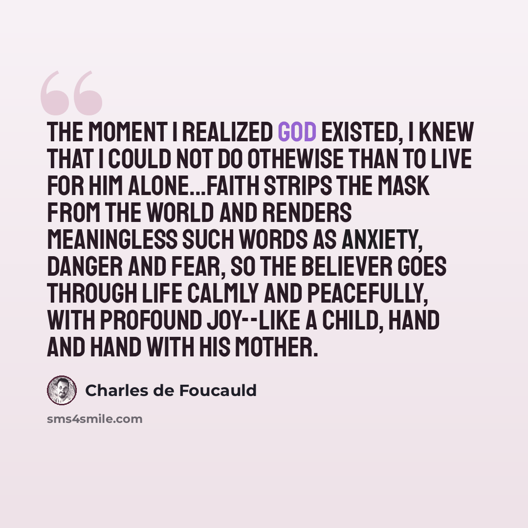 “The moment I realized God existed, I knew that I could not do othewise than to live for Him Alone...Faith strips the mask from the world and renders meaningless such words as anxiety, danger and fear, so the believer goes through life calmly and peacefully, with profound joy--like a child, hand…” quote by Charles de Foucauld