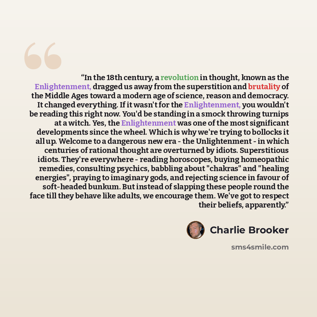 “In the 18th century, a revolution in thought, known as the Enlightenment, dragged us away from the superstition and brutality of the Middle Ages toward a modern age of science, reason and democracy. It changed everything. If it wasn't for the Enlightenment, you wouldn't be reading this right now…” quote by Charlie Brooker
