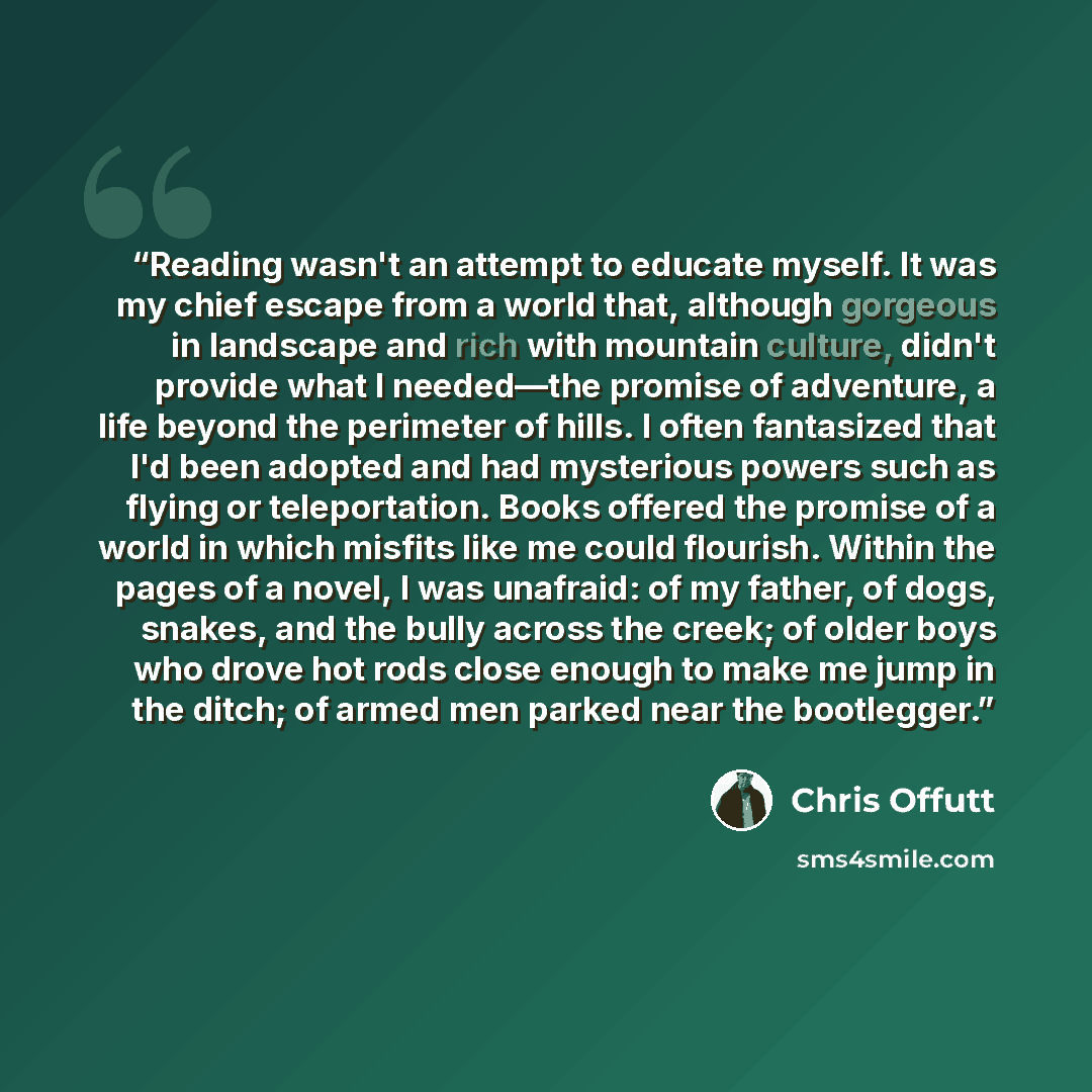 “Reading wasn't an attempt to educate myself. It was my chief escape from a world that, although gorgeous in landscape and rich with mountain culture, didn't provide what I needed—the promise of adventure, a life beyond the perimeter of hills. I often fantasized that I'd been adopted and had…” quote by Chris Offutt
