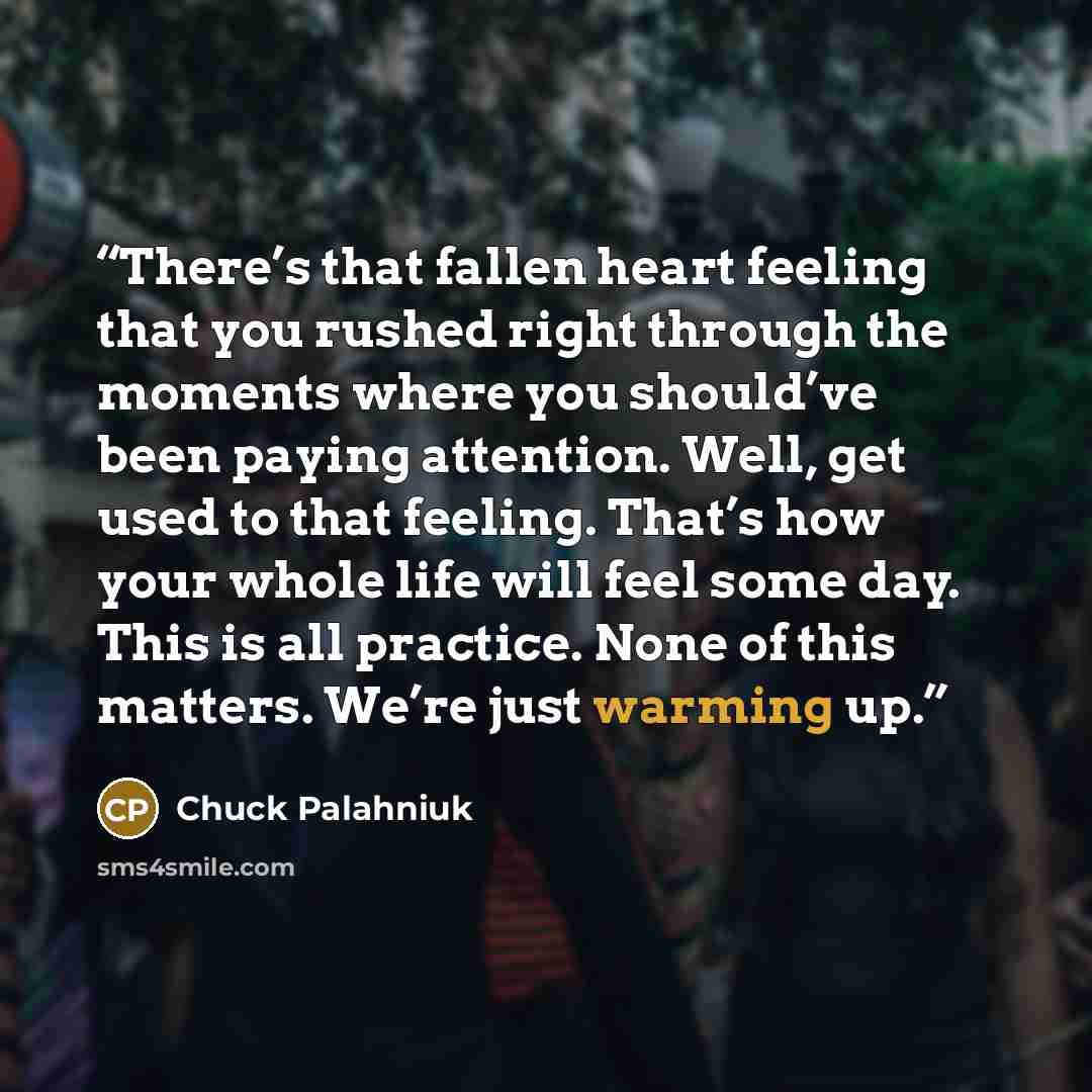 “There’s that fallen heart feeling that you rushed right through the moments where you should’ve been paying attention. Well, get used to that feeling. That’s how your whole life will feel some day. This is all practice. None of this matters. We’re just warming up.” quote by Chuck Palahniuk
