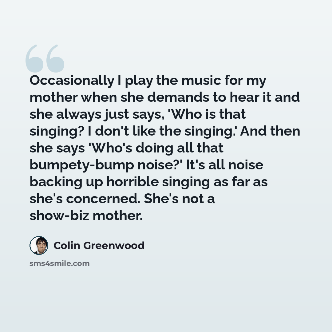 “Occasionally I play the music for my mother when she demands to hear it and she always just says, 'Who is that singing? I don't like the singing.' And then she says 'Who's doing all that bumpety-bump noise?' It's all noise backing up horrible singing as far as she's concerned. She's not a show-biz…” quote by Colin Greenwood