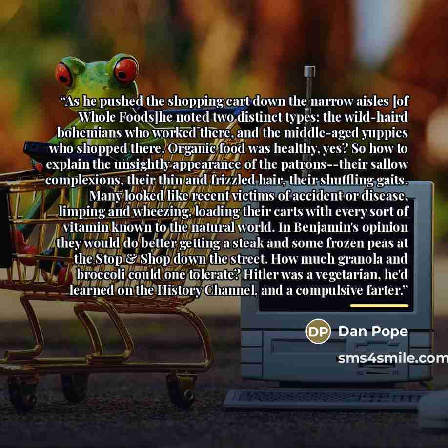 “As he pushed the shopping cart down the narrow aisles [of Whole Foods]he noted two distinct types: the wild-haird bohemians who worked there, and the middle-aged yuppies who shopped there. Organic food was healthy, yes? So how to explain the unsightly appearance of the patrons--their sallow…” quote by Dan Pope