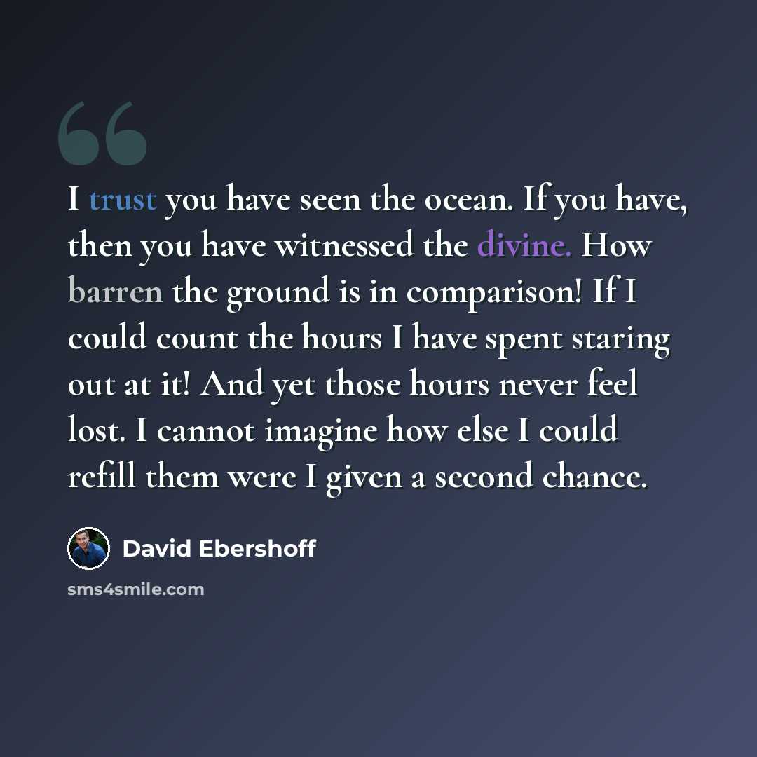 “I trust you have seen the ocean. If you have, then you have witnessed the divine. How barren the ground is in comparison! If I could count the hours I have spent staring out at it! And yet those hours never feel lost. I cannot imagine how else I could refill them were I given a second chance.” quote by David Ebershoff
