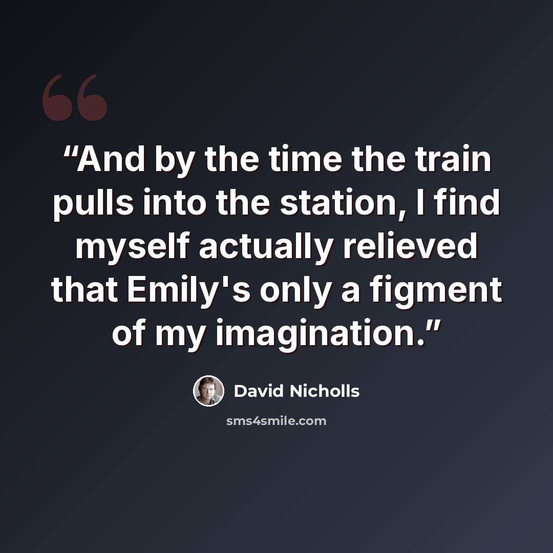 “And by the time the train pulls into the station, I find myself actually relieved that Emily's only a figment of my imagination.” quote by David Nicholls