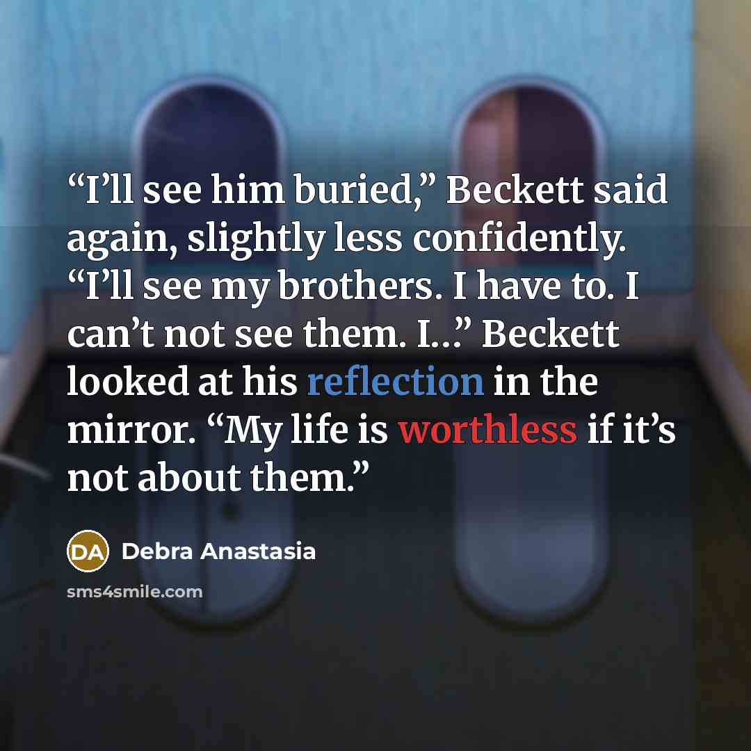 “I’ll see him buried,” Beckett said again, slightly less confidently. “I’ll see my brothers. I have to. I can’t not see them. I…” Beckett looked at his reflection in the mirror. “My life is worthless if it’s not about them.” quote by Debra Anastasia